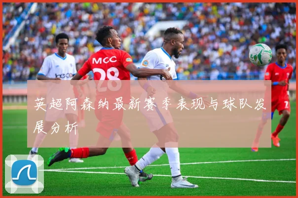 英超阿森纳最新赛季表现与球队发展分析